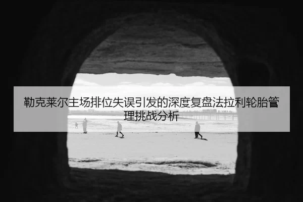勒克莱尔主场排位失误引发的深度复盘法拉利轮胎管理挑战分析