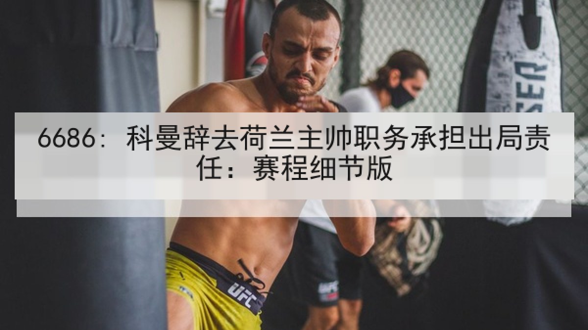 6686: 科曼辞去荷兰主帅职务承担出局责任：赛程细节版