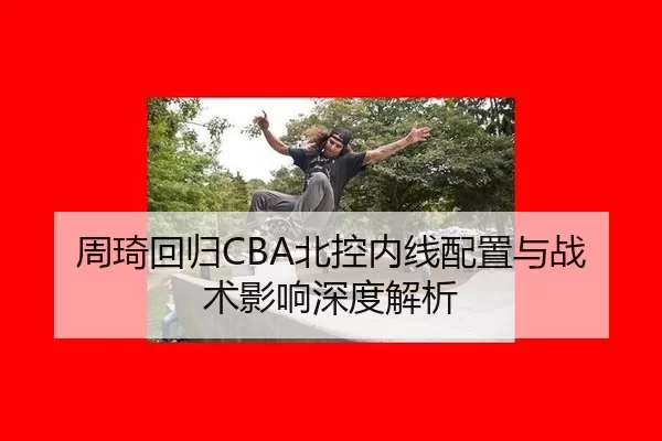 周琦回归CBA北控内线配置与战术影响深度解析