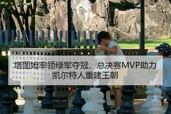塔图姆率领绿军夺冠，总决赛MVP助力凯尔特人重建王朝