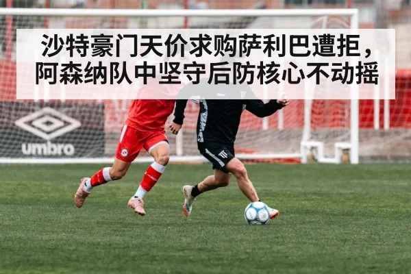 沙特豪门天价求购萨利巴遭拒，阿森纳队中坚守后防核心不动摇（6686.com）