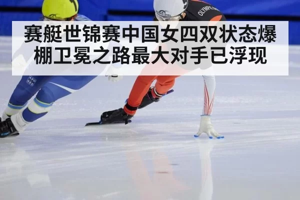赛艇世锦赛中国女四双状态爆棚卫冕之路最大对手已浮现