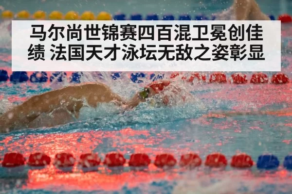 马尔尚世锦赛四百混卫冕创佳绩 法国天才泳坛无敌之姿彰显